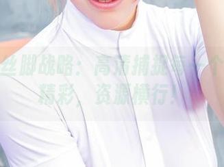 爱丝的丝脚战略：高清捕捉每一个路上的精彩，资源横行！